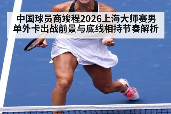 中国球员商竣程2026上海大师赛男单外卡出战前景与底线相持节奏解析